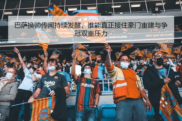巴萨换帅传闻持续发酵，谁能真正接住豪门重建与争冠双重压力