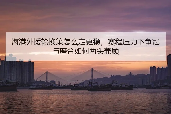 海港外援轮换策怎么定更稳，赛程压力下争冠与磨合如何两头兼顾